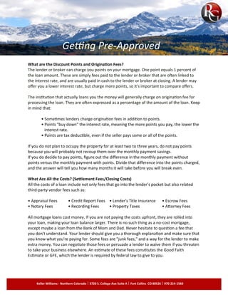 What are the Discount Points and Origination Fees?
The lender or broker can charge you points on your mortgage. One point equals 1 percent of
the loan amount. These are simply fees paid to the lender or broker that are often linked to
the interest rate, and are usually paid in cash to the lender or broker at closing. A lender may
offer you a lower interest rate, but charge more points, so it's important to compare offers.
The institution that actually loans you the money will generally charge on origination fee for
processing the loan. They are often expressed as a percentage of the amount of the loan. Keep
in mind that:
• Sometimes lenders charge origination fees in addition to points.
• Points "buy down" the interest rate, meaning the more points you pay, the lower the
interest rate.
• Points are tax deductible, even if the seller pays some or all of the points.
If you do not plan to occupy the property for at least two to three years, do not pay points
because you will probably not recoup them over the monthly payment savings.
If you do decide to pay points, figure out the difference in the monthly payment without
points versus the monthly payment with points. Divide that difference into the points charged,
and the answer will tell you how many months it will take before you will break even.
What Are All the Costs? (Settlement Fees/Closing Costs)
All the costs of a loan include not only fees that go into the lender's pocket but also related
third-party vendor fees such as:
• Appraisal Fees • Credit Report Fees • Lender's Title Insurance • Escrow Fees
• Notary Fees • Recording Fees • Property Taxes • Attorney Fees
All mortgage loans cost money. If you are not paying the costs upfront, they are rolled into
your loan, making your loan balance larger. There is no such thing as a no-cost mortgage,
except maybe a loan from the Bank of Mom and Dad. Never hesitate to question a fee that
you don't understand. Your lender should give you a thorough explanation and make sure that
you know what you're paying for. Some fees are "junk fees," and a way for the lender to make
extra money. You can negotiate those fees or persuade a lender to waive them if you threaten
to take your business elsewhere. An estimate of these fees constitutes the Good Faith
Estimate or GFE, which the lender is required by federal law to give to you.
Keller Williams - Northern Colorado 3720 S. College Ave Suite A Fort Collins CO 80526 970-214-1560
Getting Pre-Approved
 