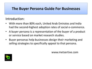 The Buyer Persona Guide For Businesses
Introduction:
• With more than 80% each, United Arab Emirates and India
had the second-highest adoption rates of social e-commerce.
• A buyer persona is a representation of the buyer of a product
or service based on market research studies.
• Buyer personas help businesses design their marketing and
selling strategies to specifically appeal to that persona.
www.metsertive.com
 
