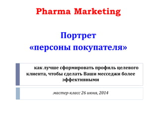 как лучше сформировать профиль целевого
клиента, чтобы сделать Ваши месседжи более
эффективными
мастер-класс 26 июня, 2014
Pharma Marketing
Портрет
«персоны покупателя»
 