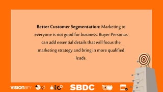 Better Customer Segmentation: Marketing to
everyone is not good for business.Buyer Personas
can add essentialdetailsthat willfocus the
marketing strategy and bring in more qualified
leads.
 