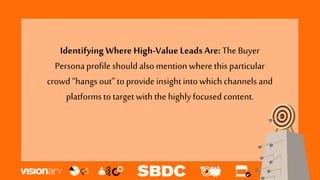 Identifying Where High-Value Leads Are: The Buyer
Personaprofileshouldalsomention where this particular
crowd “hangs out” to provide insightintowhich channels and
platformsto target with the highly focused content.
 