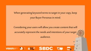 When generating keyword terms to target in your copy, keep
your Buyer Personas in mind.
Consideringyour users willallowyoucreate content thatwill
accuratelyrepresent the needs and intentionsof your target
audience.
 
