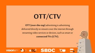 OTT/CTV
OTT (over-the-top)advertising is advertising
delivered directly to viewers over the internetthrough
streamingvideo services or devices, such as smart or
connectedTVs (CTV).
 
