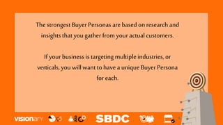 The strongestBuyer Personas are based onresearch and
insightsthat you gather from your actualcustomers.
If your businessis targeting multipleindustries,or
verticals,you willwant tohave a unique Buyer Persona
for each.
 