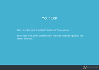 We’ve provided blank templates for developing three personas.
(If you need more, simply select the slides on the left-hand side, right click, and
choose “Duplicate.”)
Your turn
 