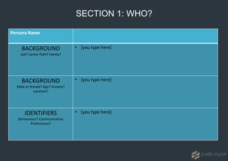 Persona Name
BACKGROUND
Job? Career Path? Family?
• [you type here]
BACKGROUND
Male or female? Age? Income?
Location?
• [you type here]
IDENTIFIERS
Demeanour? Communication
Preferences?
• [you type here]
SECTION 1: WHO?
 