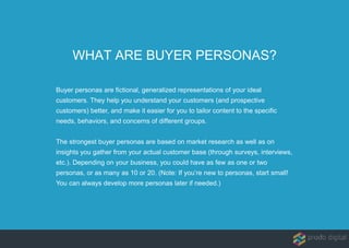 WHAT ARE BUYER PERSONAS?
Buyer personas are fictional, generalized representations of your ideal
customers. They help you understand your customers (and prospective
customers) better, and make it easier for you to tailor content to the specific
needs, behaviors, and concerns of different groups.
The strongest buyer personas are based on market research as well as on
insights you gather from your actual customer base (through surveys, interviews,
etc.). Depending on your business, you could have as few as one or two
personas, or as many as 10 or 20. (Note: If you’re new to personas, start small!
You can always develop more personas later if needed.)
 