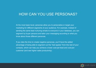HOW CAN YOU USE PERSONAS?
At the most basic level, personas allow you to personalize or target your
marketing for different segments of your audience. For example, instead of
sending the same lead nurturing emails to everyone in your database, you can
segment by buyer persona and tailor your messaging according to what you
know about those different personas.
If you take the time to create negative personas, you’ll have the added
advantage of being able to segment out the “bad apples” from the rest of your
contacts, which can help you achieve a lower cost-per-lead and cost-per-
customer (and see higher sales productivity).
 