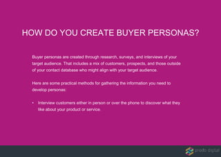 Buyer personas are created through research, surveys, and interviews of your
target audience. That includes a mix of customers, prospects, and those outside
of your contact database who might align with your target audience.
Here are some practical methods for gathering the information you need to
develop personas:
• Interview customers either in person or over the phone to discover what they
like about your product or service.
HOW DO YOU CREATE BUYER PERSONAS?
 