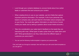 • Look through your contacts database to uncover trends about how certain
leads or customers find and consume your content.
• When creating forms to use on your website, use form fields that capture
important persona information. (For example, if all of your personas vary
based on company size, ask each lead for information about company size
on your forms. You could also gather information on what forms of social
media your leads use by asking a question about social media accounts.)
• Take into consideration your sales team's feedback on the leads they are
interacting with most. (What types of sales cycles does your sales team work
with? What generalizations can they make about the different types of
customers you serve best?)
• You can use the following 4-slide template to organize your persona data.
First, we’ll walk you through an example, then we’ll leave you with some blank templates so
you can get to it
 