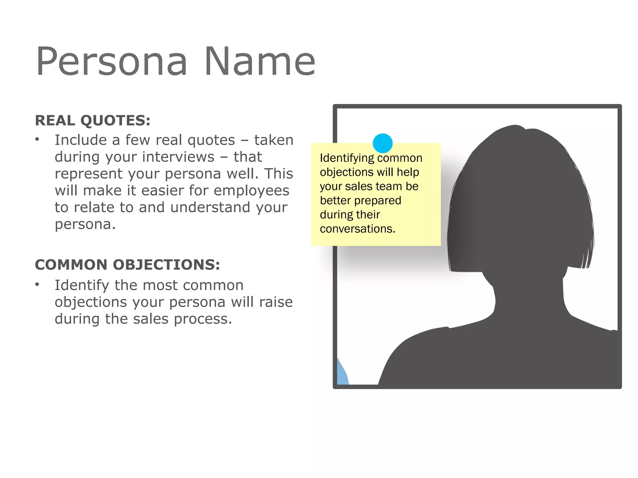 Persona Name
REAL QUOTES:
• Include a few real quotes – taken
during your interviews – that
represent your persona well. This
will make it easier for employees
to relate to and understand your
persona.
COMMON OBJECTIONS:
• Identify the most common
objections your persona will raise
during the sales process.
Identifying common
objections will help
your sales team be
better prepared
during their
conversations.
 
