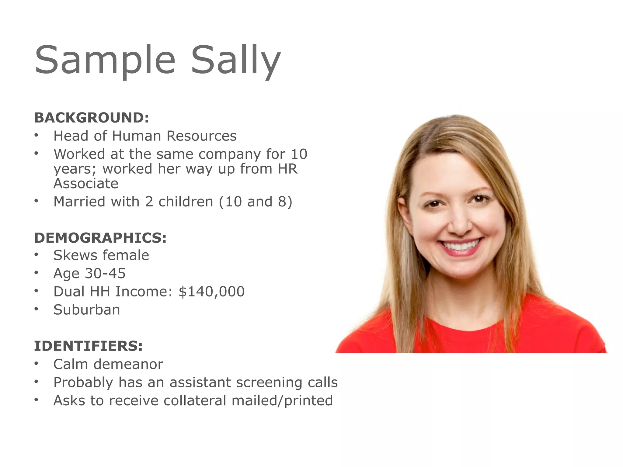Sample Sally
BACKGROUND:
• Head of Human Resources
• Worked at the same company for 10
years; worked her way up from HR
Associate
• Married with 2 children (10 and 8)
DEMOGRAPHICS:
• Skews female
• Age 30-45
• Dual HH Income: $140,000
• Suburban
IDENTIFIERS:
• Calm demeanor
• Probably has an assistant screening calls
• Asks to receive collateral mailed/printed
 