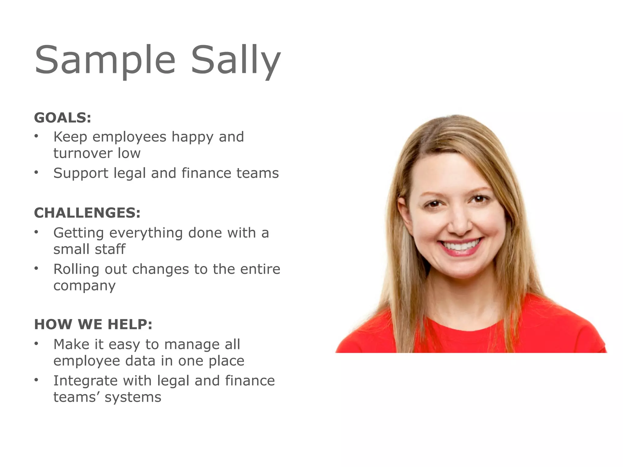 Sample Sally
GOALS:
• Keep employees happy and
turnover low
• Support legal and finance teams
CHALLENGES:
• Getting everything done with a
small staff
• Rolling out changes to the entire
company
HOW WE HELP:
• Make it easy to manage all
employee data in one place
• Integrate with legal and finance
teams’ systems
 