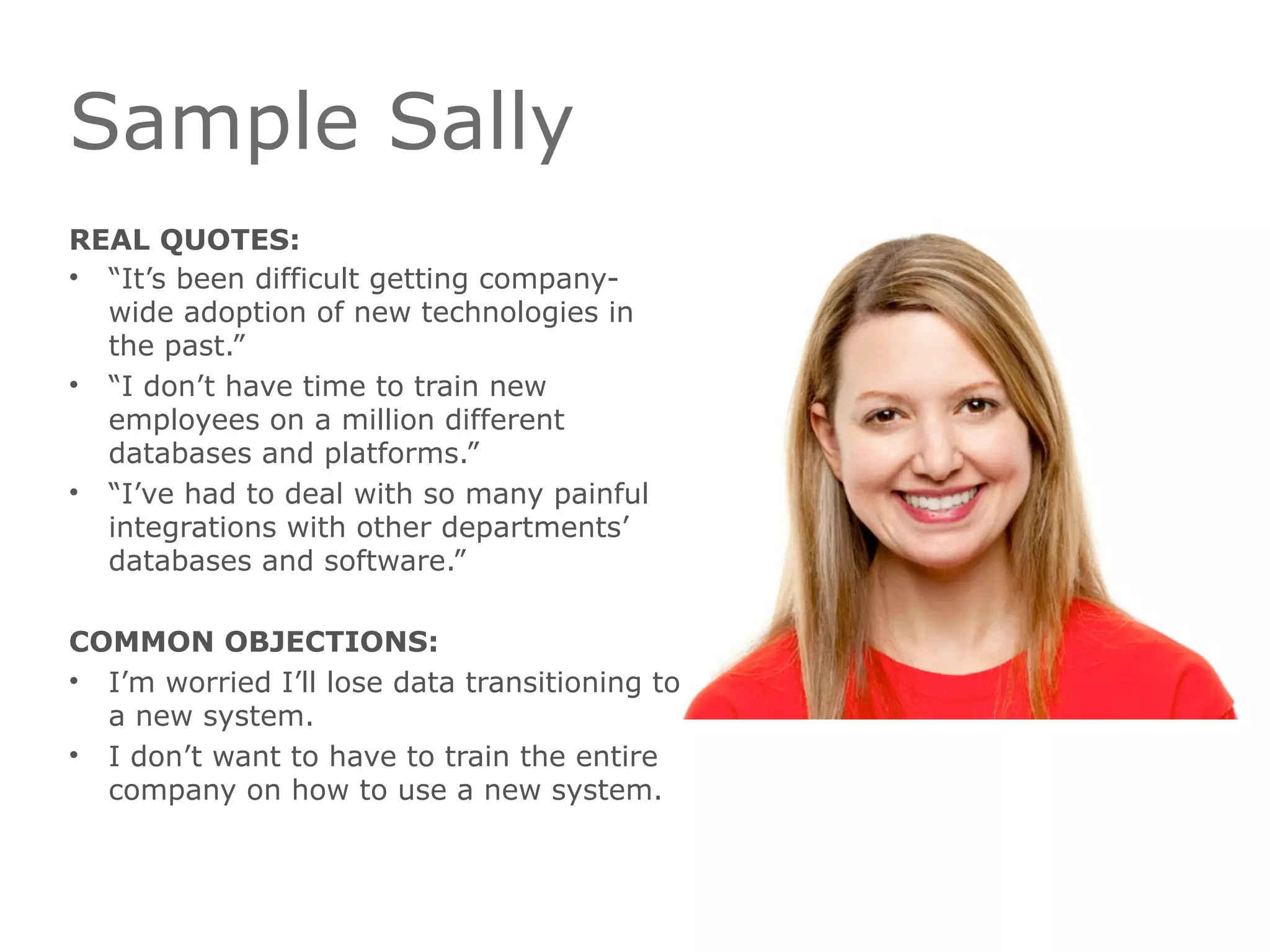 Sample Sally
REAL QUOTES:
• “It’s been difficult getting company-
wide adoption of new technologies in
the past.”
• “I don’t have time to train new
employees on a million different
databases and platforms.”
• “I’ve had to deal with so many painful
integrations with other departments’
databases and software.”
COMMON OBJECTIONS:
• I’m worried I’ll lose data transitioning to
a new system.
• I don’t want to have to train the entire
company on how to use a new system.
 