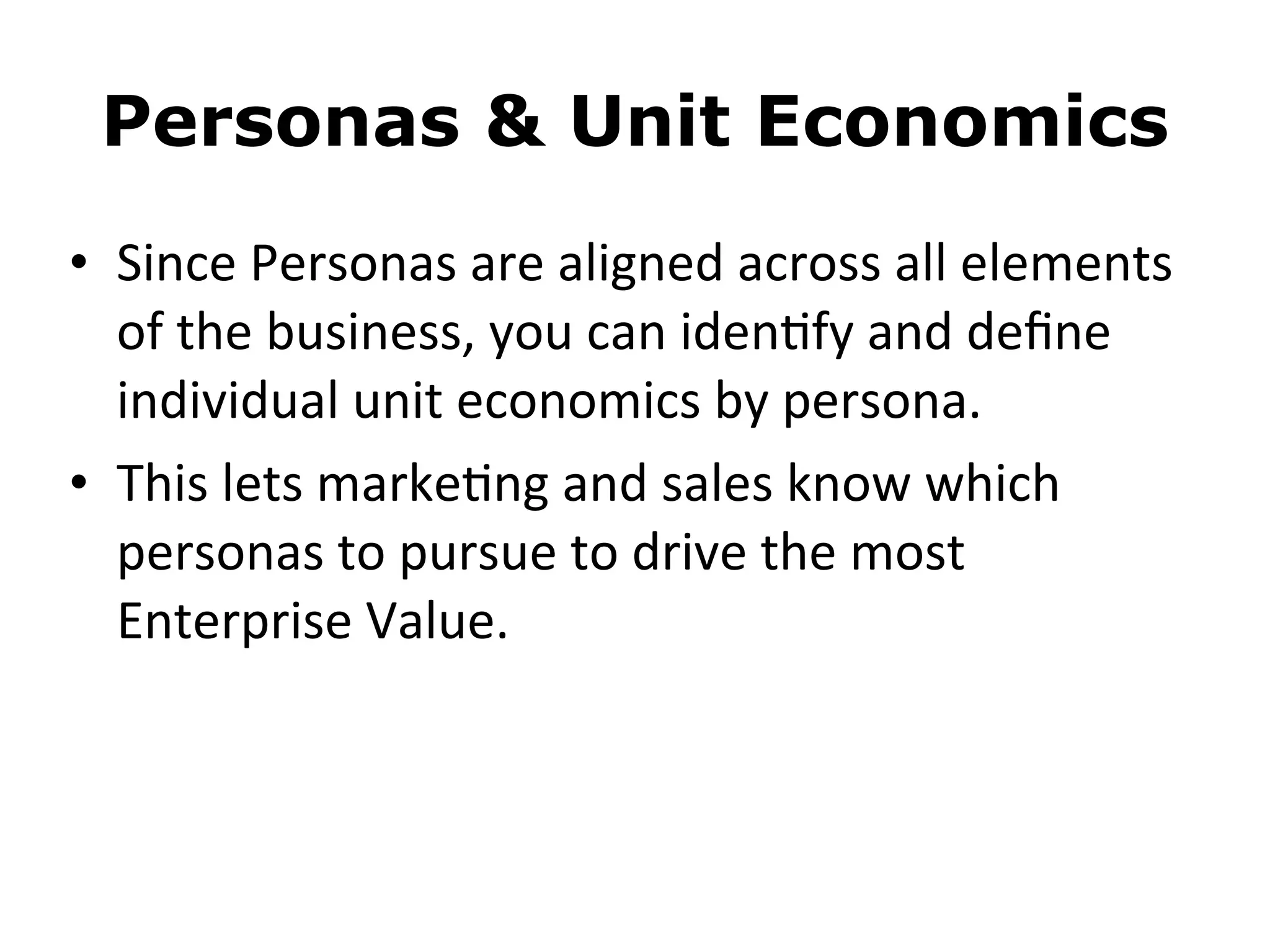 Personas & Unit Economics
• Since	
  Personas	
  are	
  aligned	
  across	
  all	
  elements	
  
of	
  the	
  business,	
  you	
  can	
  iden8fy	
  and	
  deﬁne	
  
individual	
  unit	
  economics	
  by	
  persona.
• This	
  lets	
  marke8ng	
  and	
  sales	
  know	
  which	
  
personas	
  to	
  pursue	
  to	
  drive	
  the	
  most	
  
Enterprise	
  Value.
 