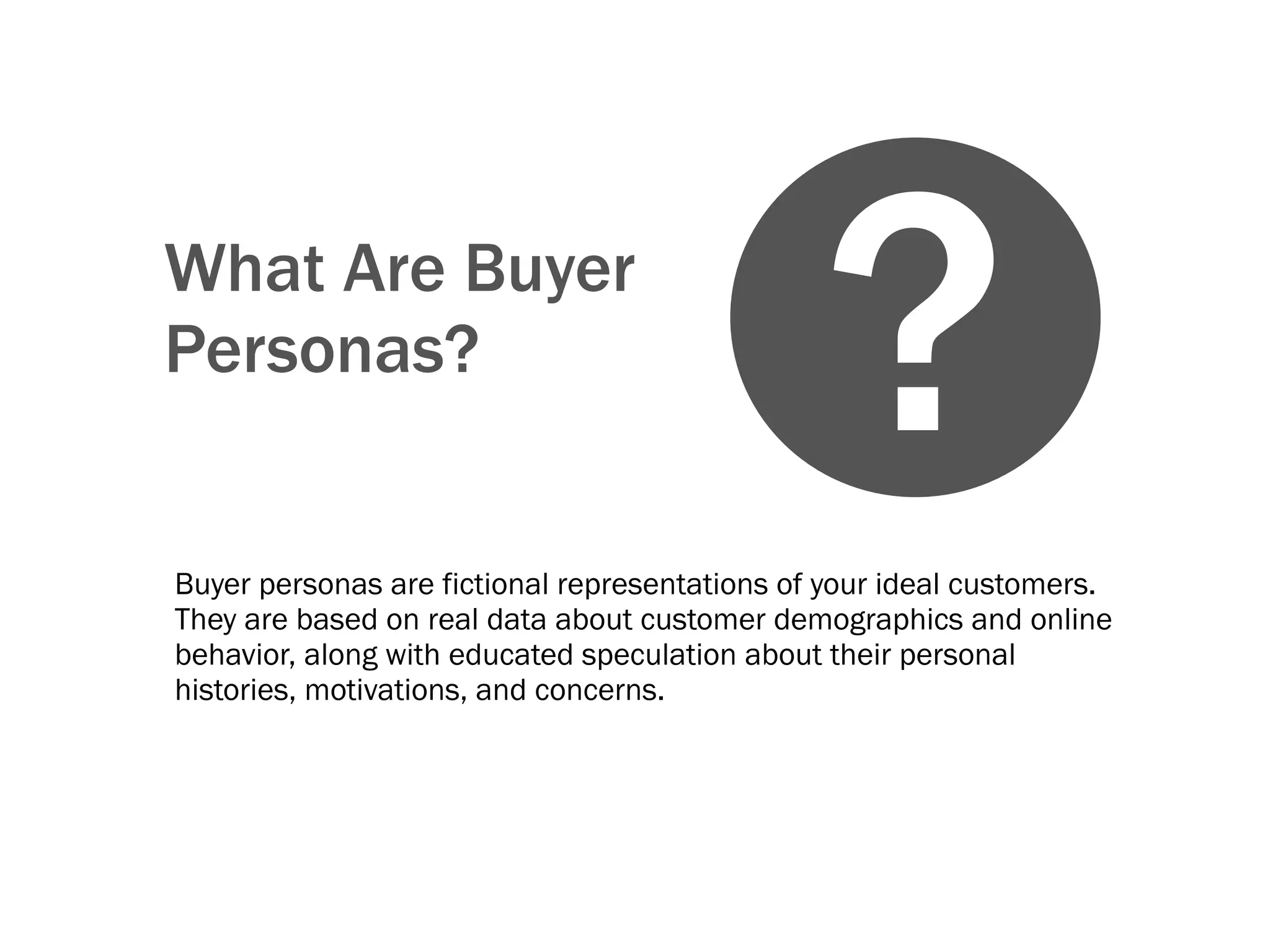 What Are Buyer
Personas?
Buyer personas are fictional representations of your ideal customers.
They are based on real data about customer demographics and online
behavior, along with educated speculation about their personal
histories, motivations, and concerns.
?
 