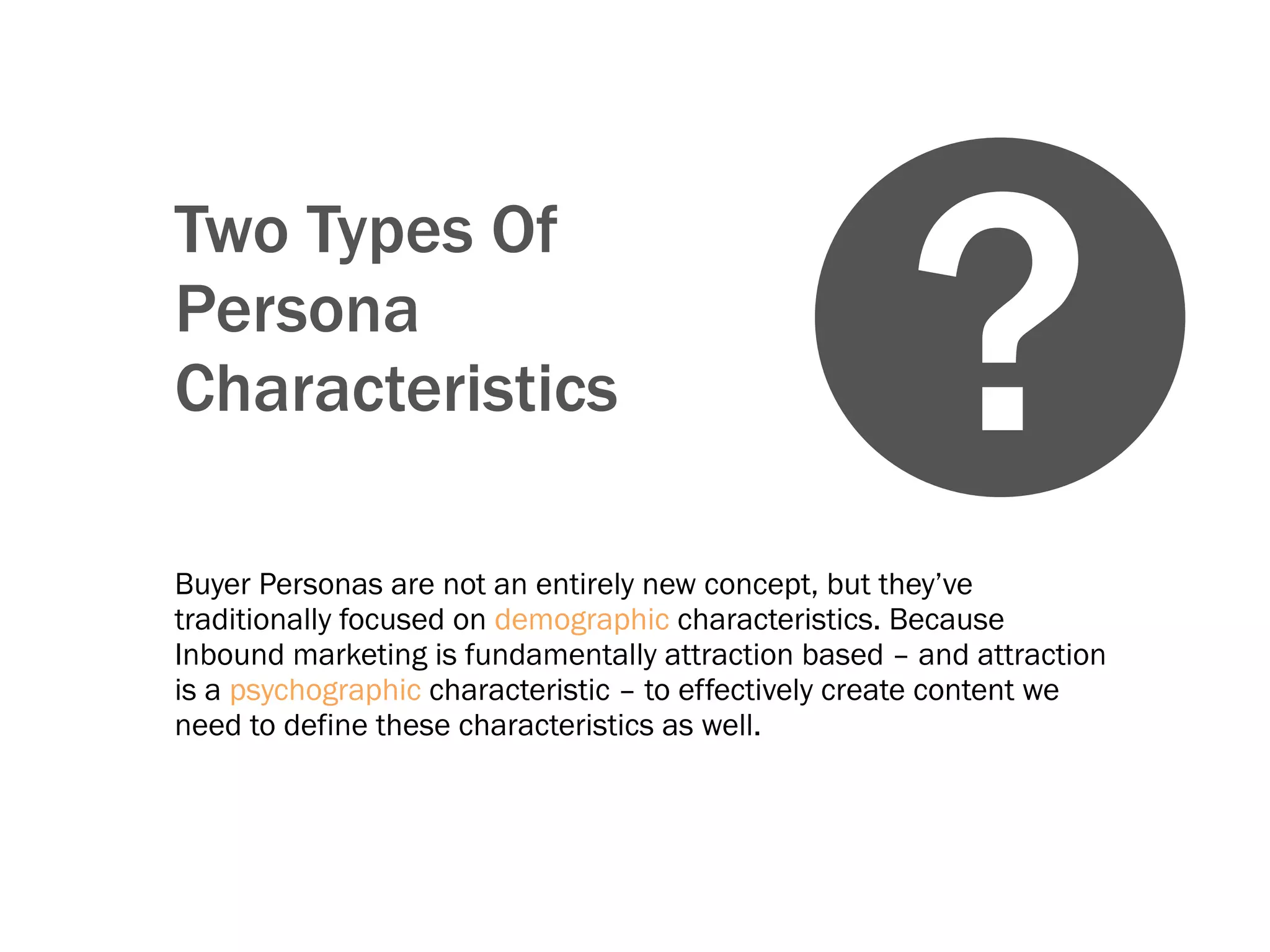 Two Types Of
Persona
Characteristics
Buyer Personas are not an entirely new concept, but they’ve
traditionally focused on demographic characteristics. Because
Inbound marketing is fundamentally attraction based – and attraction
is a psychographic characteristic – to effectively create content we
need to define these characteristics as well.
?
 