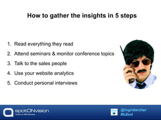 How to gather the insights in 5 steps 
1. Read everything they read 
2. Attend seminars & monitor conference topics 
3. Talk to the sales people 
4. Use your website analytics 
5. Conduct personal interviews 
@ingridarcher 
#b2bnl 
 
