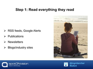 Step 1: Read everything they read 
 RSS feeds, Google Alerts 
 Publications 
 Newsletters 
 Blogs/industry sites 
@ingridarcher 
#b2bnl 
 