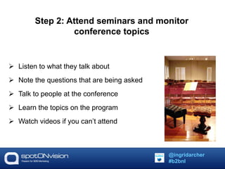 Step 2: Attend seminars and monitor 
conference topics 
 Listen to what they talk about 
 Note the questions that are being asked 
 Talk to people at the conference 
 Learn the topics on the program 
 Watch videos if you can’t attend 
@ingridarcher 
#b2bnl 
 