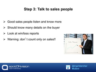 Step 3: Talk to sales people 
 Good sales people listen and know more 
 Should know many details on the buyer 
 Look at win/loss reports 
 Warning: don’t count only on sales!! 
@ingridarcher 
#b2bnl 
 