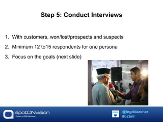 Step 5: Conduct Interviews 
1. With customers, won/lost/prospects and suspects 
2. Minimum 12 to15 respondents for one persona 
3. Focus on the goals (next slide) 
@ingridarcher 
#b2bnl 
 