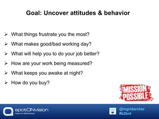 Goal: Uncover attitudes & behavior 
 What things frustrate you the most? 
 What makes good/bad working day? 
 What will help you to do your job better? 
 How are your work being measured? 
 What keeps you awake at night? 
 How do you buy? 
@ingridarcher 
#b2bnl 
 