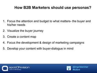 How B2B Marketers should use personas? 
1. Focus the attention and budget to what matters- the buyer and 
his/her needs 
2. Visualize the buyer journey 
3. Create a content map 
4. Focus the development & design of marketing campaigns 
5. Develop your content with buyer-dialogue in mind 
@ingridarcher 
#b2bnl 
 