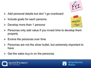  Add personal details but don’t go overboard 
 Include goals for each persona 
 Develop more than 1 persona 
 Personas only add value if you invest time to develop them 
properly 
 Evolve the personas over time 
 Personas are not the silver bullet, but extremely important to 
have 
 Get the sales buy-in on the personas 
@ingridarcher 
#b2bnl 
 