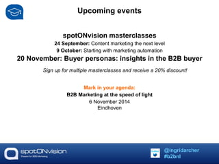 Upcoming events 
spotONvision masterclasses 
24 September: Content marketing the next level 
9 October: Starting with marketing automation 
20 November: Buyer personas: insights in the B2B buyer 
Sign up for multiple masterclasses and receive a 20% discount! 
Mark in your agenda: 
B2B Marketing at the speed of light 
6 November 2014 
Eindhoven 
@ingridarcher 
#b2bnl 
 