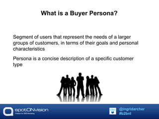 What is a Buyer Persona? 
Segment of users that represent the needs of a larger 
groups of customers, in terms of their goals and personal 
characteristics 
Persona is a concise description of a specific customer 
type 
@ingridarcher 
#b2bnl 
 