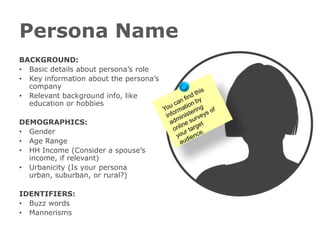 Persona Name
BACKGROUND:
• Basic details about persona’s role
• Key information about the persona’s
  company
• Relevant background info, like
  education or hobbies

DEMOGRAPHICS:
• Gender
• Age Range
• HH Income (Consider a spouse’s
  income, if relevant)
• Urbanicity (Is your persona
  urban, suburban, or rural?)

IDENTIFIERS:
• Buzz words
• Mannerisms
 