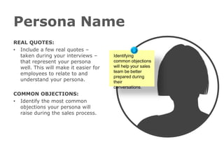 Persona Name
REAL QUOTES:
• Include a few real quotes –
  taken during your interviews –
  that represent your persona
  well. This will make it easier for
  employees to relate to and
  understand your persona.

COMMON OBJECTIONS:
• Identify the most common
  objections your persona will
  raise during the sales process.
 