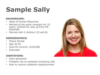 Sample Sally
BACKGROUND:
• Head of Human Resources
• Worked at the same company for 10
  years; worked her way up from HR
  Associate
• Married with 2 children (10 and 8)

DEMOGRAPHICS:
• Skews female
• Age 30-45
• Dual HH Income: $140,000
• Suburban

IDENTIFIERS:
• Calm demeanor
• Probably has an assistant screening calls
• Asks to receive collateral mailed/printed
 
