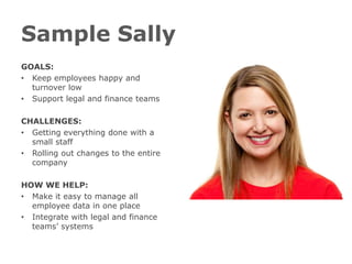 Sample Sally
GOALS:
• Keep employees happy and
  turnover low
• Support legal and finance teams

CHALLENGES:
• Getting everything done with a
  small staff
• Rolling out changes to the entire
  company

HOW WE HELP:
• Make it easy to manage all
  employee data in one place
• Integrate with legal and finance
  teams’ systems
 