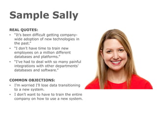 Sample Sally
REAL QUOTES:
• “It’s been difficult getting company-
  wide adoption of new technologies in
  the past.”
• “I don’t have time to train new
  employees on a million different
  databases and platforms.”
• “I’ve had to deal with so many painful
  integrations with other departments’
  databases and software.”

COMMON OBJECTIONS:
• I’m worried I’ll lose data transitioning
  to a new system.
• I don’t want to have to train the entire
  company on how to use a new system.
 