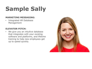 Sample Sally
MARKETING MESSAGING:
• Integrated HR Database
  Management

ELEVATOR PITCH:
• We give you an intuitive database
  that integrates with your existing
  software and platforms, and lifetime
  training to help new employees get
  up to speed quickly.
 