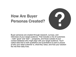 How Are Buyer
Personas Created?


Buyer personas are created through research, surveys, and
                                                         ?
interviews of your target audience. That includes a mix of customers
– both “good” and “bad” -- prospects, and those outside of your
contact database who might align with your target audience. You’ll
collect data that is both qualitative and quantitative to paint a picture
of who your ideal customer is, what they value, and how your solution
fits into their daily lives.
 