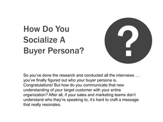 ?
How Do You
Socialize A
Buyer Persona?

So you’ve done the research and conducted all the interviews …
you’ve finally figured out who your buyer persona is.
Congratulations! But how do you communicate that new
understanding of your target customer with your entire
organization? After all, if your sales and marketing teams don’t
understand who they’re speaking to, it’s hard to craft a message
that really resonates.
 