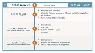 Sample Sally
• Head of Human Resources
• Worked at the same company for 10 years; worked her way up from
HR Associate
• Married with 2 children (10 and 8)
• Skews female
• Age 30-45
• Dual HH Income: $140,000
• Suburban
• Calm demeanor
• Probably has an assistant screening calls
• Asks to receive collateral mailed/printed
1
2
3
4
 