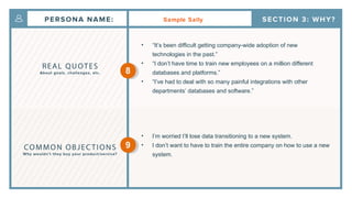 Sample Sally
• “It’s been difficult getting company-wide adoption of new
technologies in the past.”
• “I don’t have time to train new employees on a million different
databases and platforms.”
• “I’ve had to deal with so many painful integrations with other
departments’ databases and software.”
• I’m worried I’ll lose data transitioning to a new system.
• I don’t want to have to train the entire company on how to use a new
system.
8
9
 
