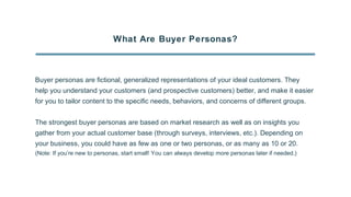What Are Buyer Personas?
Buyer personas are fictional, generalized representations of your ideal customers. They
help you understand your customers (and prospective customers) better, and make it easier
for you to tailor content to the specific needs, behaviors, and concerns of different groups.
The strongest buyer personas are based on market research as well as on insights you
gather from your actual customer base (through surveys, interviews, etc.). Depending on
your business, you could have as few as one or two personas, or as many as 10 or 20.
(Note: If you’re new to personas, start small! You can always develop more personas later if needed.)
 
