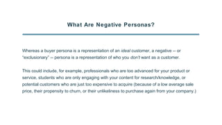 What Are Negative Personas?
Whereas a buyer persona is a representation of an ideal customer, a negative -- or
“exclusionary” -- persona is a representation of who you don’t want as a customer.
This could include, for example, professionals who are too advanced for your product or
service, students who are only engaging with your content for research/knowledge, or
potential customers who are just too expensive to acquire (because of a low average sale
price, their propensity to churn, or their unlikeliness to purchase again from your company.)
 