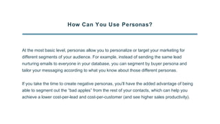How Can You Use Personas?
At the most basic level, personas allow you to personalize or target your marketing for
different segments of your audience. For example, instead of sending the same lead
nurturing emails to everyone in your database, you can segment by buyer persona and
tailor your messaging according to what you know about those different personas.
If you take the time to create negative personas, you’ll have the added advantage of being
able to segment out the “bad apples” from the rest of your contacts, which can help you
achieve a lower cost-per-lead and cost-per-customer (and see higher sales productivity).
 