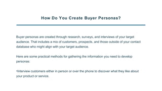 How Do You Create Buyer Personas?
Buyer personas are created through research, surveys, and interviews of your target
audience. That includes a mix of customers, prospects, and those outside of your contact
database who might align with your target audience.
Here are some practical methods for gathering the information you need to develop
personas:
•Interview customers either in person or over the phone to discover what they like about
your product or service.
 