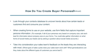 How Do You Create Buyer Personas?(continued)
• Look through your contacts database to uncover trends about how certain leads or
customers find and consume your content.
• When creating forms to use on your website, use form fields that capture important
persona information. (For example, if all of your personas vary based on company size, ask each
lead for information about company size on your forms. You could also gather information on what
forms of social media your leads use by asking a question about social media accounts.)
• Take into consideration your sales team's feedback on the leads they are interacting
with most. (What types of sales cycles does your sales team work with? What generalizations can
they make about the different types of customers you serve best?)
 