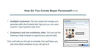 How Do You Create Buyer Personas?(continued)
• HubSpot customers: You can create and manage your
personas within the Contacts tool. Right click here, then select
Hyperlink > Open Hyperlink to learn more!
• Customers and non-customers alike: You can use the
following 4-slide template to organize your persona data.
First, we’ll walk you through an example, then we’ll leave you
with some blank templates so you can get to it!
 