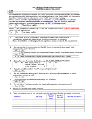 BUYER (Gov’t Contractor/Subcontractor)
PRESCREENING QUESTIONNAIRE
NAME
DATE
In accordance with the Immigration Reform and Control Act of 1986, any offer of employment is conditioned
upon satisfactory proof of applicant’s identity and legal ability to work in the United States. "US Citizens and
Green Card Holders and those authorized to work in the US are encouraged to apply.
Please note we are not in a position to sponsor candidates so you must be able to work in the
USA for any employer without sponsorship by that employer. Will you now or in the future
require sponsorship for employment visa status, e.g., OPT or H-IB visa status?
Yes No If Yes, please explain:
IF HIRED, CAN YOU PROVIDE PROOF OF ELIGIBILITY TO WORK IN THE U.S. FOR ANY EMPLOYER
PRIOR TO STARTING WORK?
Yes No If no, please explain:
1. This position requires minimum work experience of 5 years in a purchasing role at a
manufacturing facility and at least one year purchasing supervision, or equivalent.
Please describe how your background and experience meets or exceeds this requirement:
2. Do you meet the minimum requirement of an BS Degree in business, finance, supply chain
management or related discipline
Yes No
If No, is your background and experience equivalent to that of a Bachelor’s Degree in business?
Yes No
IF Yes, please explain why you consider your experience equivalent to a BS Degree
3. Do you have any Purchasing Certifications e.g. C.P.M.; CPP; CPPM; CGPP; CPPC
Yes No If No, are you willing to
become Certified if employed
by this company?
Yes No
4. If you live over 50 miles from York PA are you willing to relocate?
Yes No
5. Are you available and willing to work additional hours, including possible weekends, to ensure
customers are properly served?
Yes No
6. Do you possess a valid driver’s license and are you insurable?
Yes No
7. Are you able to Travel as required to visit suppliers for evaluation and/or development?
Yes No
8. Why did you decide to apply for this position?
9. Please provide a summary of your complete and entire work history. Explain any gaps in employment
COMPANY JOB TITLE
MO/YEAR
START
DATE
MO/ YEAR
END DATE
WHY DID YOU LEAVE?
 