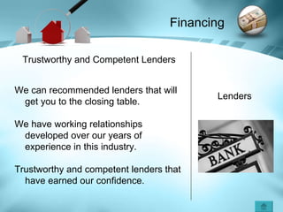 Financing Lenders Trustworthy and Competent Lenders We can recommended lenders that will get you to the closing table.   We have working relationships developed over our years of experience in this industry. Trustworthy and competent lenders that have earned our confidence. 