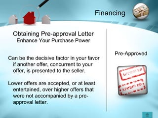 Pre-Approved Obtaining Pre-approval Letter Enhance Your Purchase Power Can be the decisive factor in your favor if another offer, concurrent to your offer, is presented to the seller. Lower offers are accepted, or at least entertained, over higher offers that were not accompanied by a pre- approval letter. Financing 